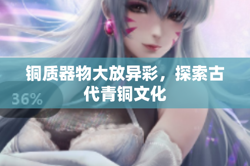 铜质器物大放异彩，探索古代青铜文化