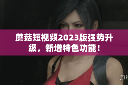 蘑菇短视频2023版强势升级，新增特色功能！