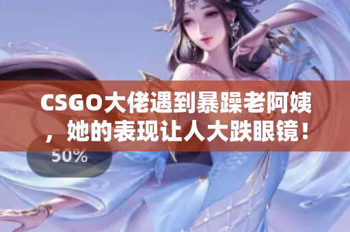 CSGO大佬遇到暴躁老阿姨，她的表现让人大跌眼镜！