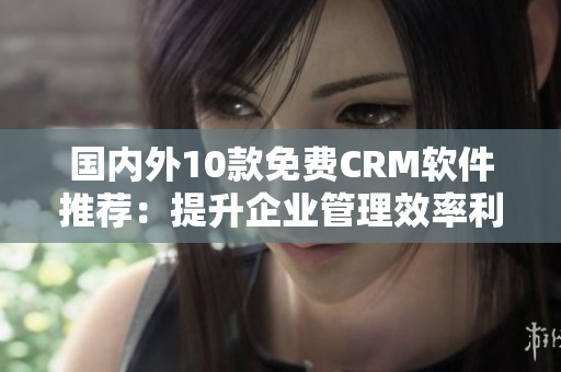 国内外10款免费CRM软件推荐：提升企业管理效率利器