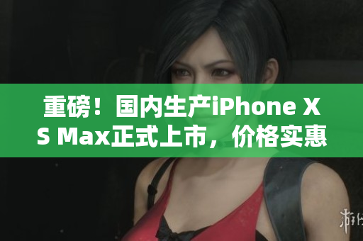 重磅！国内生产iPhone XS Max正式上市，价格实惠！