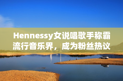 Hennessy女说唱歌手称霸流行音乐界，成为粉丝热议焦点