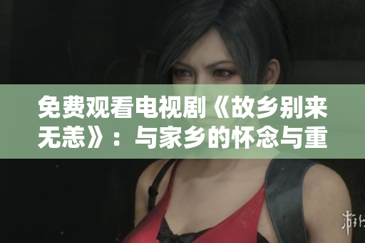 免费观看电视剧《故乡别来无恙》：与家乡的怀念与重逢