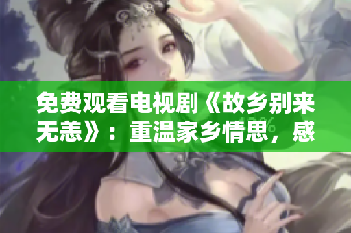 免费观看电视剧《故乡别来无恙》：重温家乡情思，感悟人生归宿
