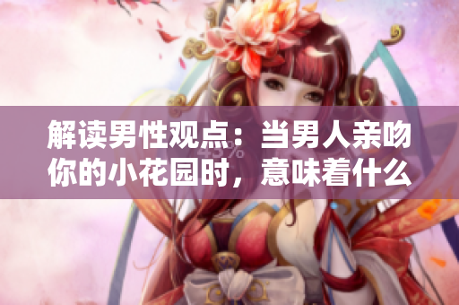 解读男性观点：当男人亲吻你的小花园时，意味着什么？