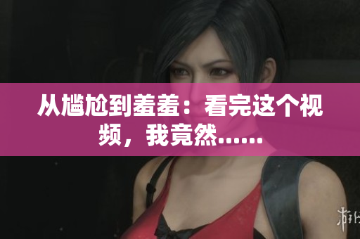 从尴尬到羞羞：看完这个视频，我竟然......