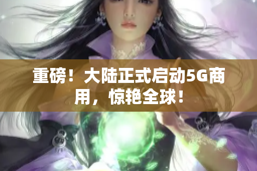 重磅！大陆正式启动5G商用，惊艳全球！