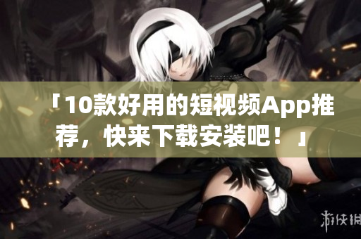 「10款好用的短视频App推荐，快来下载安装吧！」