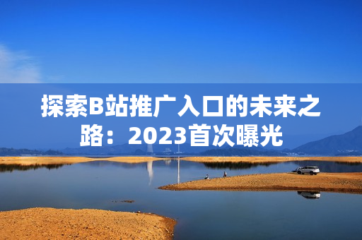 探索B站推广入口的未来之路：2023首次曝光