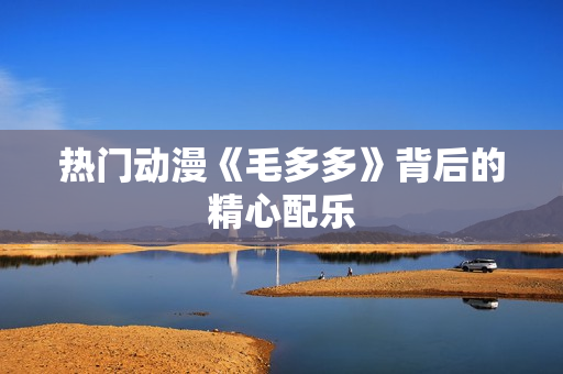 热门动漫《毛多多》背后的精心配乐