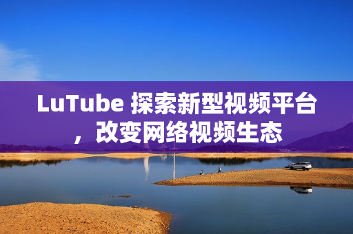 LuTube 探索新型视频平台，改变网络视频生态