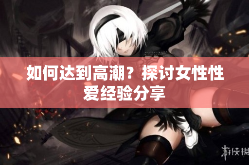 如何达到高潮？探讨女性性爱经验分享