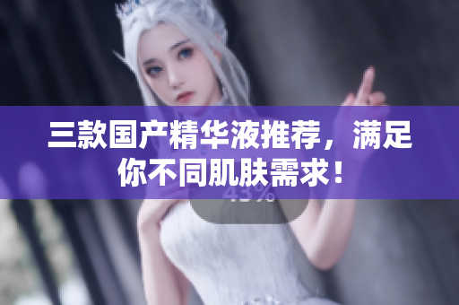 三款国产精华液推荐，满足你不同肌肤需求！