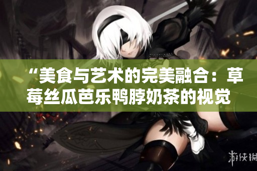 “美食与艺术的完美融合：草莓丝瓜芭乐鸭脖奶茶的视觉盛宴”