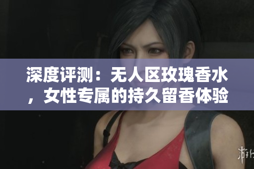 深度评测：无人区玫瑰香水，女性专属的持久留香体验