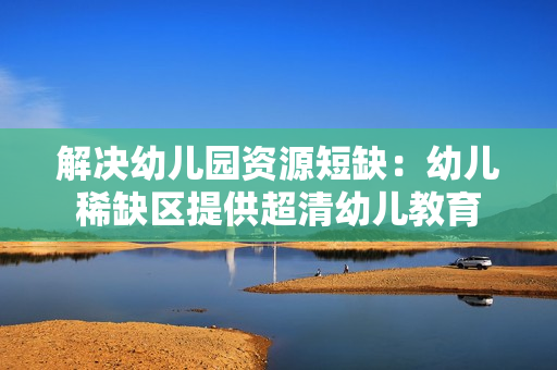 解决幼儿园资源短缺：幼儿稀缺区提供超清幼儿教育