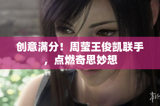 创意满分！周莹王俊凯联手，点燃奇思妙想