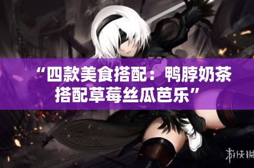 “四款美食搭配：鸭脖奶茶搭配草莓丝瓜芭乐”