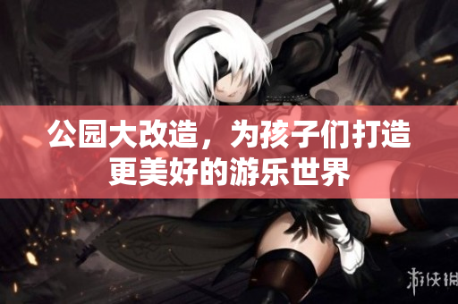 公园大改造，为孩子们打造更美好的游乐世界