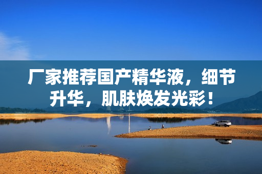 厂家推荐国产精华液，细节升华，肌肤焕发光彩！