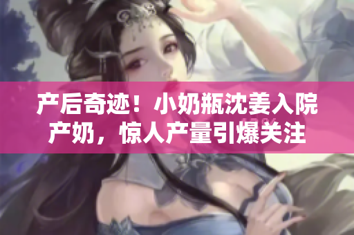 产后奇迹！小奶瓶沈姜入院产奶，惊人产量引爆关注