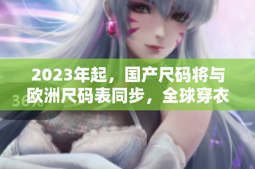 2023年起，国产尺码将与欧洲尺码表同步，全球穿衣更容易！