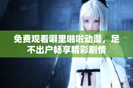 免费观看噼里啪啦动漫，足不出户畅享精彩剧情