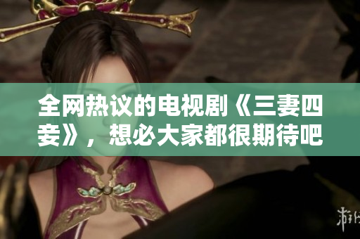 全网热议的电视剧《三妻四妾》，想必大家都很期待吧！