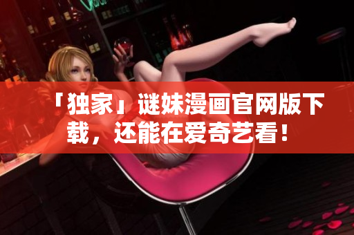 「独家」谜妹漫画官网版下载，还能在爱奇艺看！