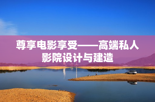 尊享电影享受——高端私人影院设计与建造