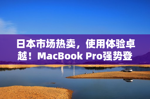日本市场热卖，使用体验卓越！MacBook Pro强势登场