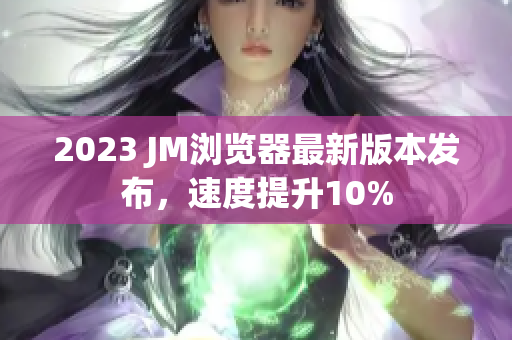 2023 JM浏览器最新版本发布，速度提升10%
