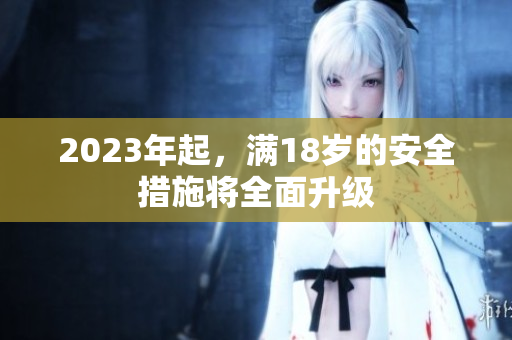 2023年起，满18岁的安全措施将全面升级