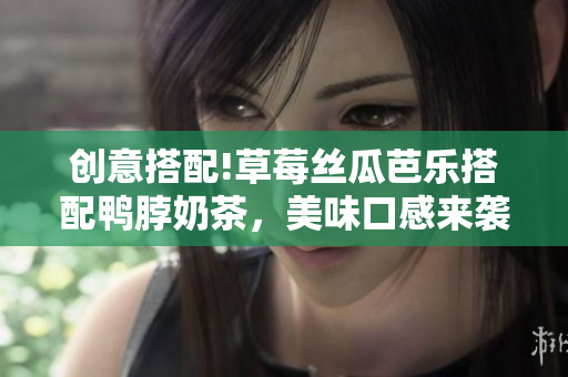 创意搭配!草莓丝瓜芭乐搭配鸭脖奶茶，美味口感来袭