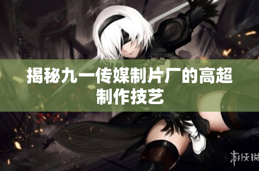 揭秘九一传媒制片厂的高超制作技艺