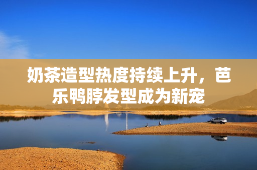 奶茶造型热度持续上升，芭乐鸭脖发型成为新宠