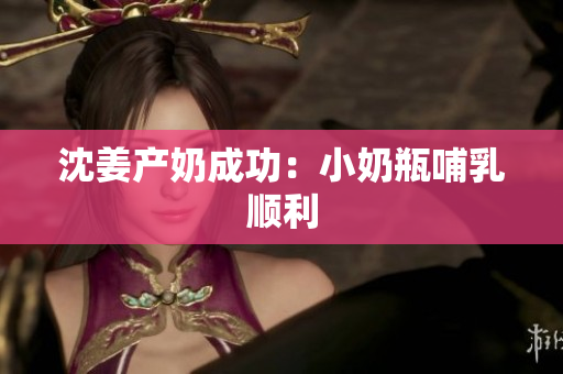 沈姜产奶成功：小奶瓶哺乳顺利