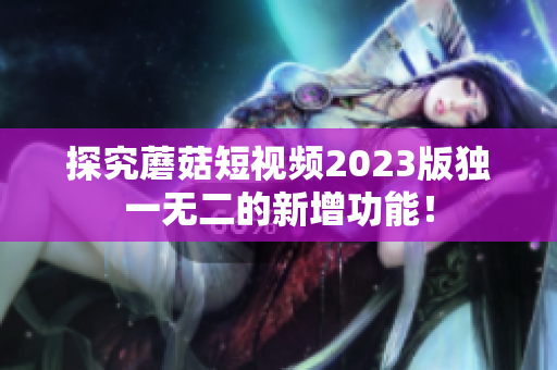探究蘑菇短视频2023版独一无二的新增功能！