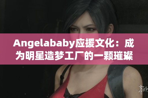 Angelababy应援文化：成为明星造梦工厂的一颗璀璨明珠