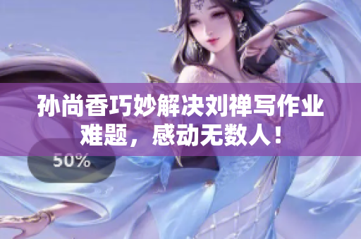 孙尚香巧妙解决刘禅写作业难题，感动无数人！