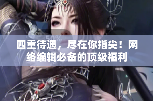 四重待遇，尽在你指尖！网络编辑必备的顶级福利