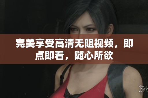 完美享受高清无阻视频，即点即看，随心所欲