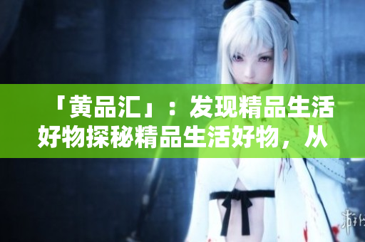 「黄品汇」：发现精品生活好物探秘精品生活好物，从黄品汇开始