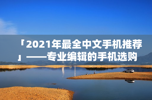 「2021年最全中文手机推荐」——专业编辑的手机选购攻略！