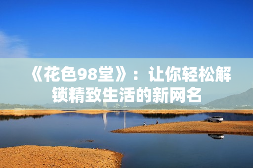 《花色98堂》：让你轻松解锁精致生活的新网名