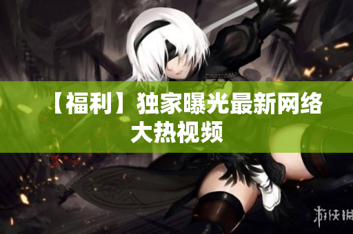 【福利】独家曝光最新网络大热视频