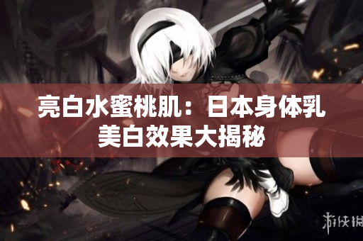 亮白水蜜桃肌：日本身体乳美白效果大揭秘