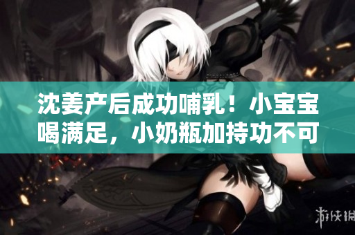 沈姜产后成功哺乳！小宝宝喝满足，小奶瓶加持功不可没