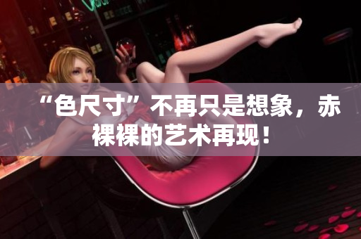 “色尺寸”不再只是想象，赤裸裸的艺术再现！
