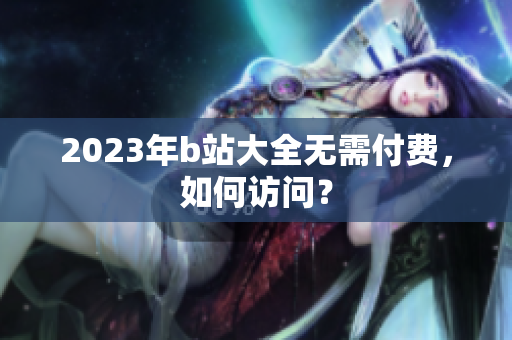 2023年b站大全无需付费，如何访问？